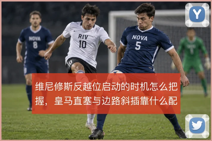 维尼修斯反越位启动的时机怎么把握,皇马直塞与边路斜插靠什么配合