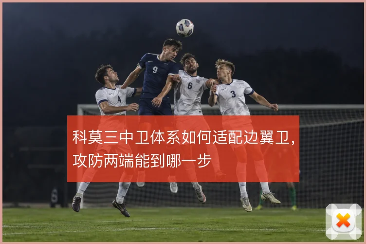 科莫三中卫体系如何适配边翼卫,攻防两端能到哪一步