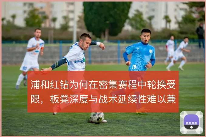 浦和红钻为何在密集赛程中轮换受限，板凳深度与战术延续性难以兼顾