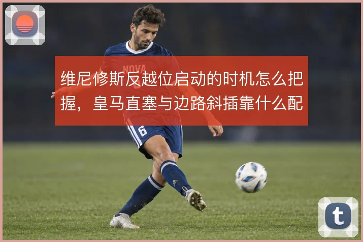 维尼修斯反越位启动的时机怎么把握，皇马直塞与边路斜插靠什么配合