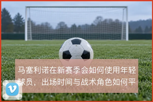 马塞利诺在新赛季会如何使用年轻球员，出场时间与战术角色如何平衡