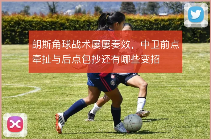 朗斯角球战术屡屡奏效，中卫前点牵扯与后点包抄还有哪些变招