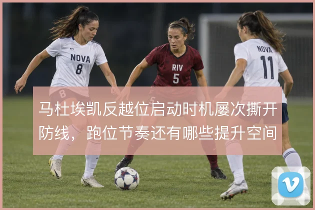 马杜埃凯反越位启动时机屡次撕开防线,跑位节奏还有哪些提升空间