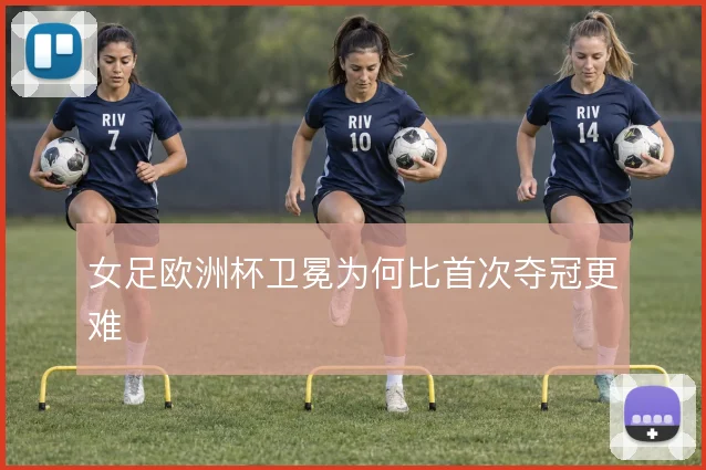 女足欧洲杯卫冕为何比首次夺冠更难