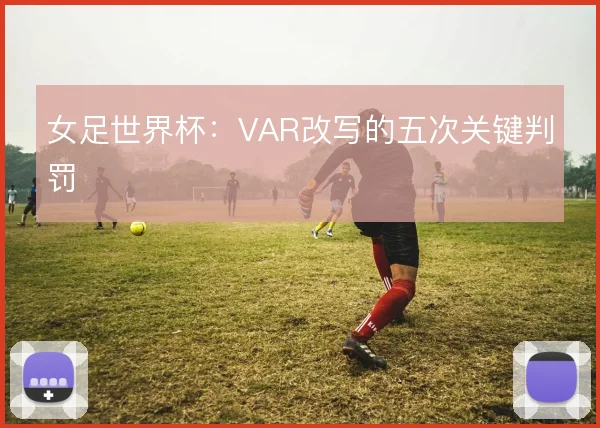 女足世界杯：VAR改写的五次关键判罚