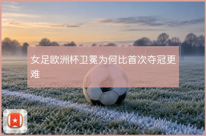 女足欧洲杯卫冕为何比首次夺冠更难