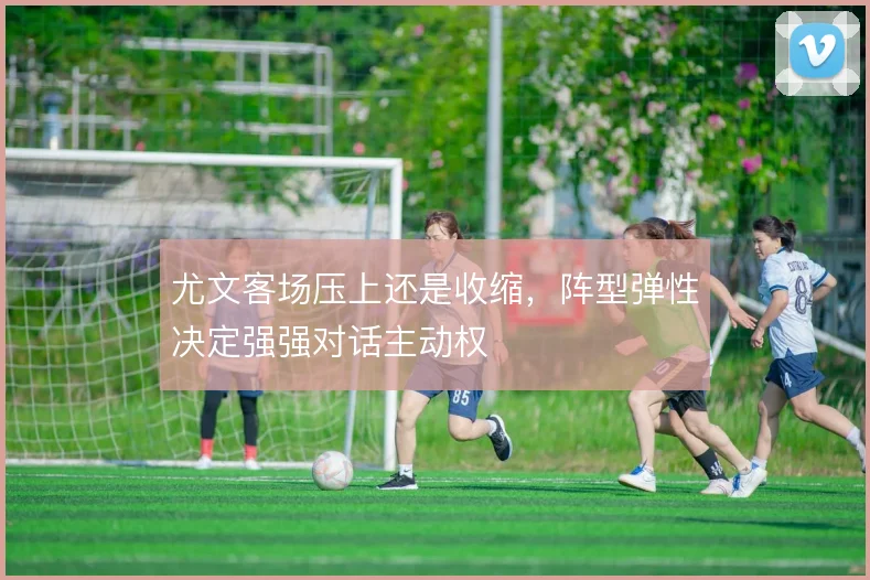 尤文客场压上还是收缩,阵型弹性决定强强对话主动权