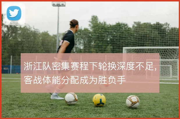 浙江队密集赛程下轮换深度不足，客战体能分配成为胜负手