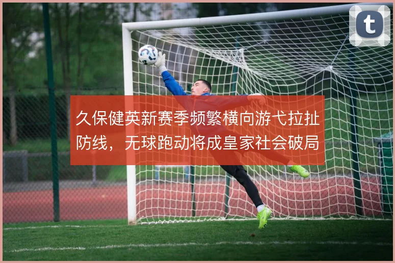 久保健英新赛季频繁横向游弋拉扯防线,无球跑动将成皇家社会破局钥匙