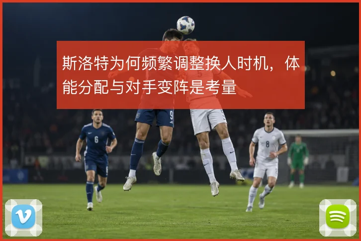 斯洛特为何频繁调整换人时机,体能分配与对手变阵是考量