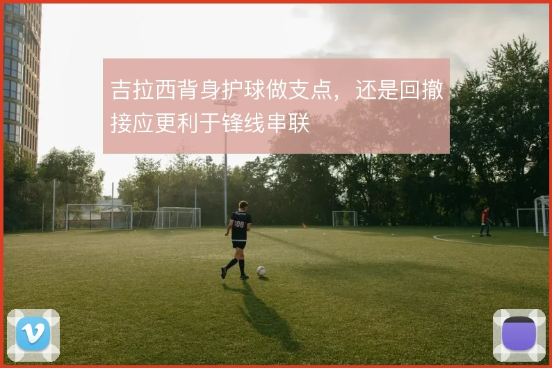 吉拉西背身护球做支点，还是回撤接应更利于锋线串联
