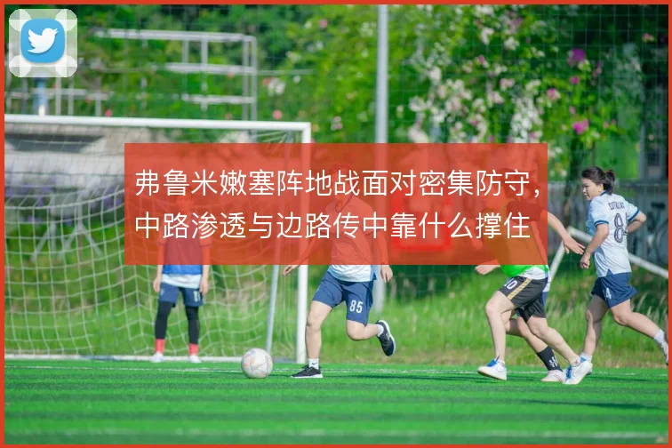 弗鲁米嫩塞阵地战面对密集防守,中路渗透与边路传中靠什么撑住