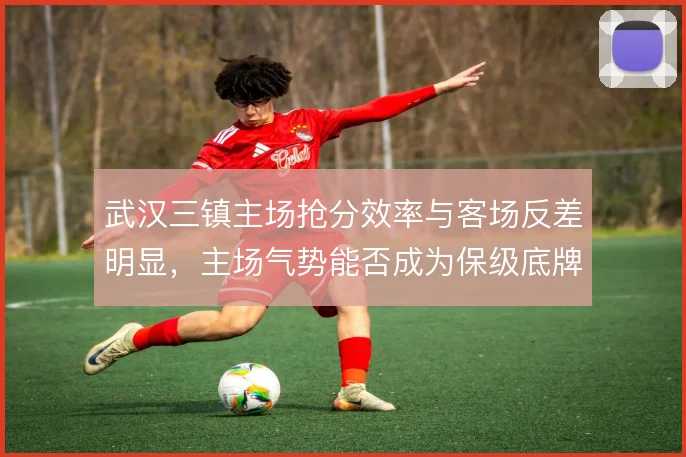 武汉三镇主场抢分效率与客场反差明显，主场气势能否成为保级底牌