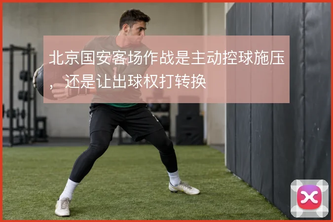 北京国安客场作战是主动控球施压，还是让出球权打转换